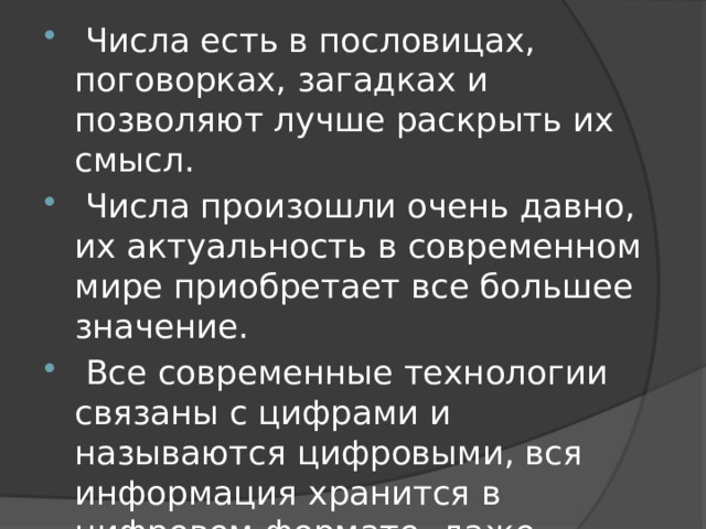 Числа есть в пословицах, поговорках, загадках и позволяют лучше раскрыть их смысл.  Числа произошли очень давно, их актуальность в современном мире приобретает все большее значение.  Все современные технологии связаны с цифрами и называются цифровыми, вся информация хранится в цифровом формате, даже музыку мы слушаем в цифровом формате.