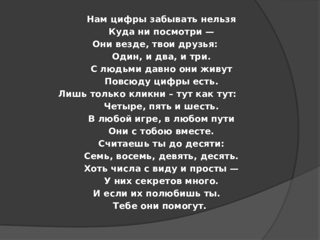 Нам цифры забывать нельзя Куда ни посмотри — Они везде, твои друзья: Один, и два, и три. С людьми давно они живут Повсюду цифры есть. Лишь только кликни – тут как тут: Четыре, пять и шесть. В любой игре, в любом пути Они с тобою вместе. Считаешь ты до десяти: Семь, восемь, девять, десять. Хоть числа с виду и просты — У них секретов много. И если их полюбишь ты. Тебе они помогут.