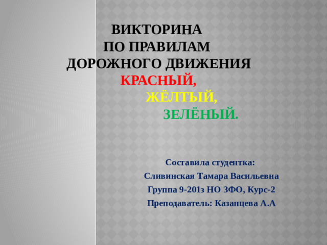 Викторина  по правилам  дорожного движения  Красный,   жёлтый,   зелёный. Составила студентка: Сливинская Тамара Васильевна Группа 9-201з НО ЗФО, Курс-2 Преподаватель: Казанцева А.А