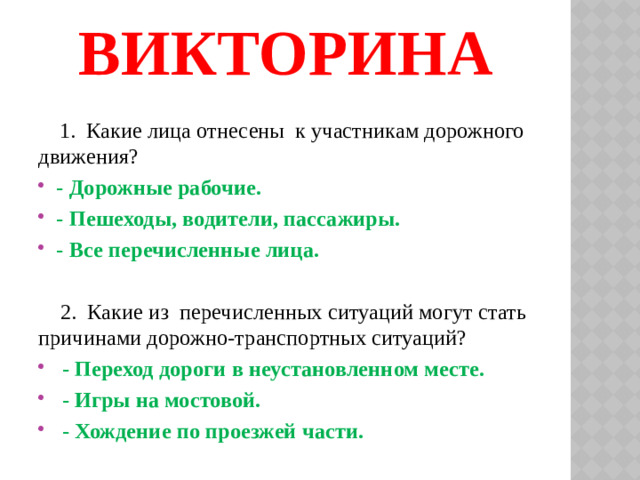 Викторина    1. Какие лица отнесены к участникам дорожного движения? - Дорожные рабочие. - Пешеходы, водители, пассажиры. - Все перечисленные лица.  2. Какие из перечисленных ситуаций могут стать причинами дорожно-транспортных ситуаций?