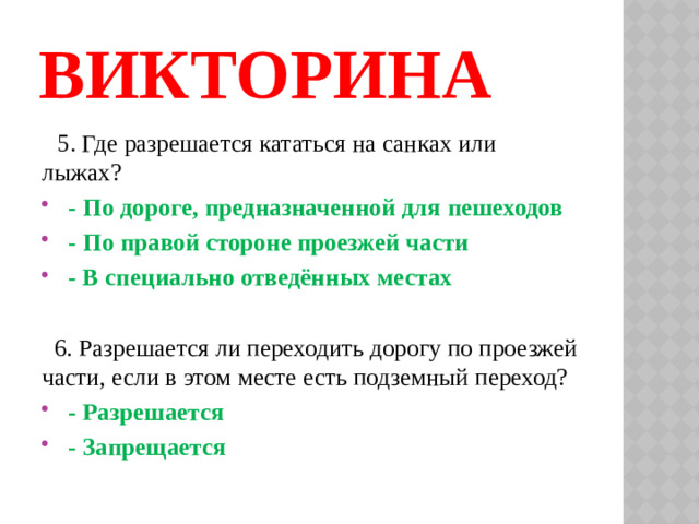 ВИКТОРИНА  5. Где разрешается кататься на санках или лыжах?  - По дороге, предназначенной для пешеходов  - По правой стороне проезжей части  - В специально отведённых местах  6. Разрешается ли переходить дорогу по проезжей части, если в этом месте есть подземный переход?