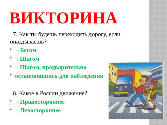 ВИКТОРИНА  7. Как ты будешь переходить дорогу, если опаздываешь?  - Бегом  - Шагом  - Шагом, предварительно остановившись для наблюдения  8. Какое в России движение?