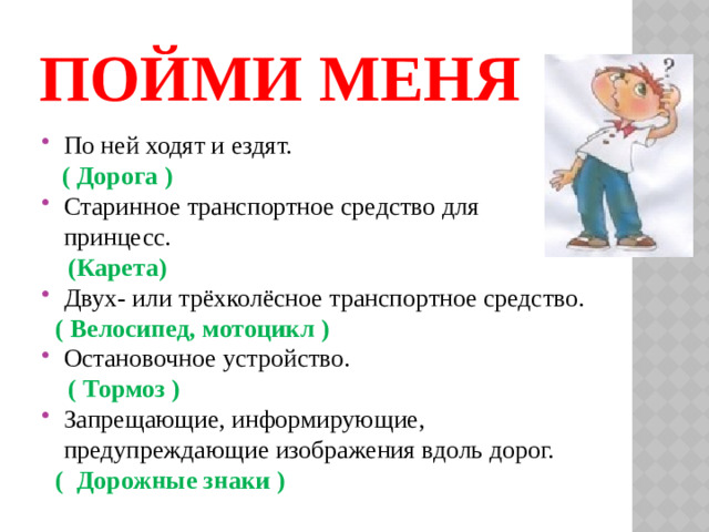 Пойми меня По ней ходят и ездят.  ( Дорога ) Старинное транспортное средство для принцесс.  (Карета) Двух- или трёхколёсное транспортное средство.  ( Велосипед, мотоцикл ) Остановочное устройство.  ( Тормоз ) Запрещающие, информирующие, предупреждающие изображения вдоль дорог.  ( Дорожные знаки )