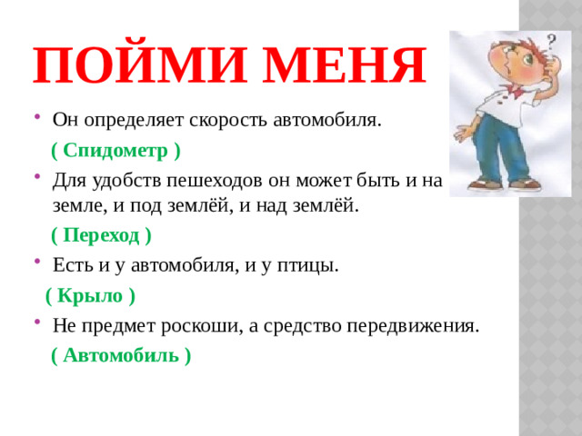 ПОЙМИ МЕНЯ Он определяет скорость автомобиля.  ( Спидометр ) Для удобств пешеходов он может быть и на земле, и под землёй, и над землёй.  ( Переход ) Есть и у автомобиля, и у птицы.  ( Крыло ) Не предмет роскоши, а средство передвижения.  ( Автомобиль )