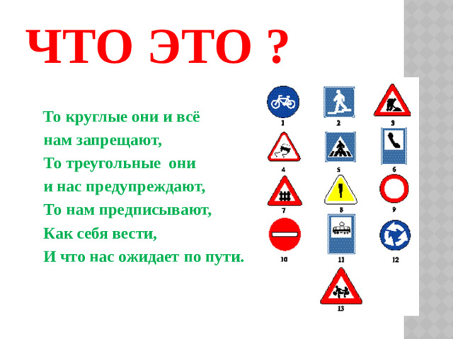 ЧТО ЭТО ?  То круглые они и всё  нам запрещают,  То треугольные они  и нас предупреждают,  То нам предписывают,  Как себя вести,  И что нас ожидает по пути.