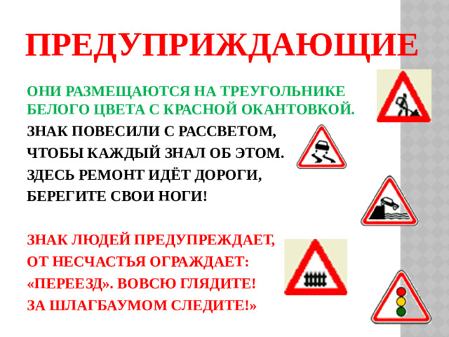 ПРЕДУПРИЖДАЮЩИЕ ОНИ РАЗМЕЩАЮТСЯ НА ТРЕУГОЛЬНИКЕ БЕЛОГО ЦВЕТА С КРАСНОЙ ОКАНТОВКОЙ. ЗНАК ПОВЕСИЛИ С РАССВЕТОМ, ЧТОБЫ КАЖДЫЙ ЗНАЛ ОБ ЭТОМ. ЗДЕСЬ РЕМОНТ ИДЁТ ДОРОГИ, БЕРЕГИТЕ СВОИ НОГИ!  ЗНАК ЛЮДЕЙ ПРЕДУПРЕЖДАЕТ, ОТ НЕСЧАСТЬЯ ОГРАЖДАЕТ: «ПЕРЕЕЗД». ВОВСЮ ГЛЯДИТЕ! ЗА ШЛАГБАУМОМ СЛЕДИТЕ!»