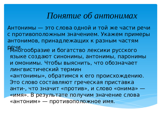 Понятие об антонимах  Антонимы — это слова одной и той же части речи с противоположным значением. Укажем примеры антонимов, принадлежащих к разным частям речи. Многообразие и богатство лексики русского языке создают синонимы, антонимы, паронимы и омонимы. Чтобы выяснить, что обозначает лингвистический термин «антонимы», обратимся к его происхождению. Это слово составляют греческая приставка анти-, что значит «против», и слово «онима» — «имя». В результате получим значение слова «антоним» — противоположное имя.