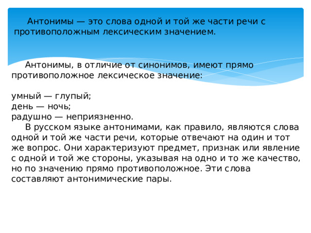 Антонимы — это слова одной и той же части речи с противоположным лексическим значением.  Антонимы, в отличие от синонимов, имеют прямо противоположное лексическое значение: умный — глупый; день — ночь; радушно — неприязненно.  В русском языке антонимами, как правило, являются слова одной и той же части речи, которые отвечают на один и тот же вопрос. Они характеризуют предмет, признак или явление с одной и той же стороны, указывая на одно и то же качество, но по значению прямо противоположное. Эти слова составляют антонимические пары.