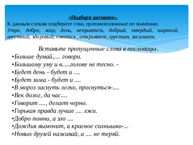 «Подбери антоним». К данным словам подберите сова, противоположные по значению. Утро,  добро,  жар,  день,  неприятель,  добрый,  твердый,  широкий, грустный, здоровый, смеется , открывает, грустит, засыпает. Вставьте пропущенные слова в пословицы . • Больше думай,.... говори. • Большому уму и в.....голове не тесно. - • Будет день - будет и .... • Будет зима - будет и .... • В мороз заснуть легко, проснуться-.... • Век долог, да час.... • Говорит ...., делает черно. • Горькая правда лучше .... лжи. • Добро помни, а зло .... • Дождик вымочит, а красное солнышко-... • Новых друзей наживай, а .... не теряй.