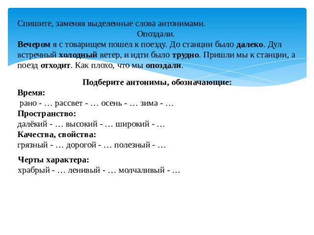 Спишите, заменяя выделенные слова антонимами. Опоздали. Вечером я с товарищем пошел к поезду. До станции было далеко . Дул встречный холодный ветер, и идти было трудно . Пришли мы к станции, а поезд отходит . Как плохо, что мы опоздали . Подберите антонимы, обозначающие:  Время:  рано - … рассвет - … осень - … зима - … Пространство:  далёкий - … высокий - … широкий - … Качества, свойства: грязный - … дорогой - … полезный - … Черты характера:  храбрый - … ленивый - … молчаливый - …