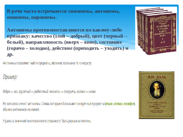 В речи часто встречаются синонимы, антонимы, омонимы, паронимы. Антонимы противопоставляются по какому-либо признаку: качество (злой – добрый), цвет (черный – белый), направленность (вверх – вниз), состояние (горячо – холодно), действие (приходить – уходить) и др.