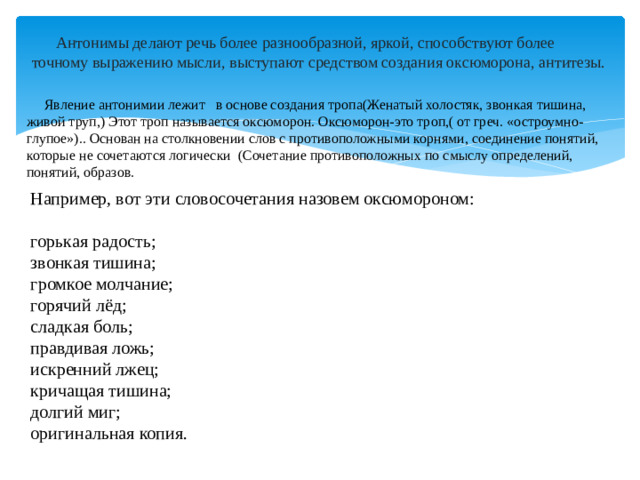 Антонимы делают речь более разнообразной, яркой, способствуют более точному выражению мысли, выступают средством создания оксюморона, антитезы.  Явление антонимии лежит  в основе создания тропа(Женатый холостяк, звонкая тишина, живой труп,) Этот троп называется оксюморон. Оксюморон-это троп,( от греч. «остроумно-глупое»).. Основан на столкновении слов с противоположными корнями, соединение понятий, которые не сочетаются логически (Сочетание противоположных по смыслу определений, понятий, образов. Например, вот эти словосочетания назовем оксюмороном: горькая радость; звонкая тишина; громкое молчание; горячий лёд; сладкая боль; правдивая ложь; искренний лжец; кричащая тишина; долгий миг; оригинальная копия.