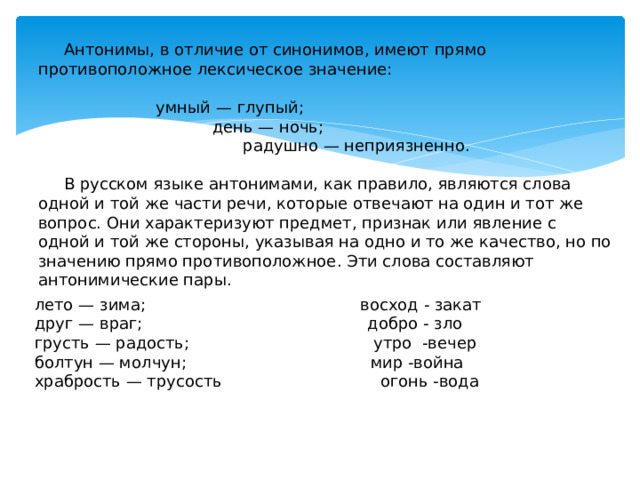 Антонимы, в отличие от синонимов, имеют прямо противоположное лексическое значение:  умный — глупый;  день — ночь;  радушно — неприязненно.  В русском языке антонимами, как правило, являются слова одной и той же части речи, которые отвечают на один и тот же вопрос. Они характеризуют предмет, признак или явление с одной и той же стороны, указывая на одно и то же качество, но по значению прямо противоположное. Эти слова составляют антонимические пары. лето — зима; восход - закат друг — враг; добро - зло грусть — радость; утро -вечер болтун — молчун; мир -война храбрость — трусость огонь -вода