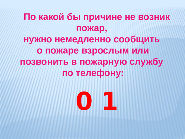 По какой бы причине не возник пожар, нужно немедленно сообщить о пожаре взрослым или позвонить в пожарную службу по телефону:  0 1