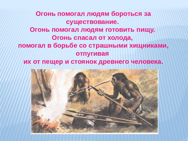 Огонь помогал людям бороться за существование. Огонь помогал людям готовить пищу. Огонь спасал от холода, помогал в борьбе со страшными хищниками, отпугивая их от пещер и стоянок древнего человека.