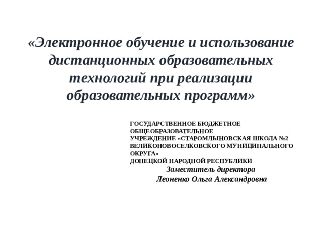 «Электронное обучение и использование дистанционных образовательных технологий при реализации образовательных программ» ГОСУДАРСТВЕННОЕ БЮДЖЕТНОЕ ОБЩЕОБРАЗОВАТЕЛЬНОЕ УЧРЕЖДЕНИЕ «СТАРОМЛЫНОВСКАЯ ШКОЛА №2 ВЕЛИКОНОВОСЕЛКОВСКОГО МУНИЦИПАЛЬНОГО ОКРУГА» ДОНЕЦКОЙ НАРОДНОЙ РЕСПУБЛИКИ Заместитель директора Леоненко Ольга Александровна