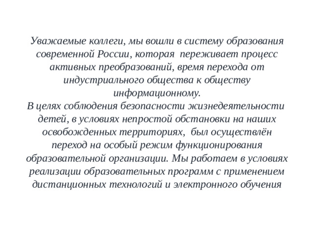 Уважаемые коллеги, мы вошли в систему образования современной России, которая переживает процесс активных преобразований, время перехода от индустриального общества к обществу информационному. В целях соблюдения безопасности жизнедеятельности детей, в условиях непростой обстановки на наших освобожденных территориях,  был осуществлён переход на особый режим функционирования образовательной организации. Мы работаем в условиях реализации образовательных программ с применением дистанционных технологий и электронного обучения