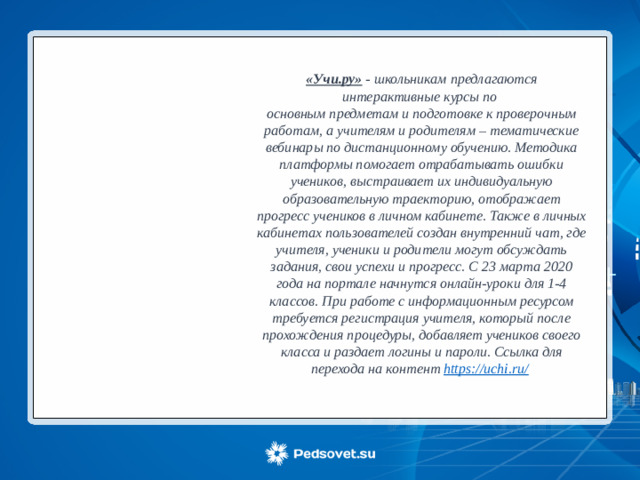 «Учи.ру» - школьникам предлагаются интерактивные курсы по основным предметам и подготовке к проверочным работам, а учителям и родителям – тематические вебинары по дистанционному обучению. Методика платформы помогает отрабатывать ошибки учеников, выстраивает их индивидуальную образовательную траекторию, отображает прогресс учеников в личном кабинете. Также в личных кабинетах пользователей создан внутренний чат, где учителя, ученики и родители могут обсуждать задания, свои успехи и прогресс. С 23 марта 2020 года на портале начнутся онлайн-уроки для 1-4 классов. При работе с информационным ресурсом требуется регистрация учителя, который после прохождения процедуры, добавляет учеников своего класса и раздает логины и пароли. Ссылка для перехода на контент https://uchi.ru/