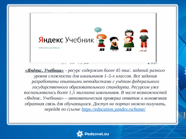 «Яндекс. Учебник» - ресурс содержит более 45 тыс. заданий разного уровня сложности для школьников 1–5-х классов. Все задания разработаны опытными методистами с учётом федерального государственного образовательного стандарта. Ресурсом уже воспользовались более 1,5 миллиона школьников. В числе возможностей «Яндекс. Учебника» – автоматическая проверка ответов и мгновенная обратная связь для обучающихся. Доступ на портал можно получить, перейдя по ссылке https://education.yandex.ru/home/