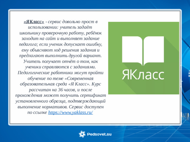 «ЯКласс» - сервис довольно прост в использовании: учитель задаёт школьнику проверочную работу, ребёнок заходит на сайт и выполняет задание педагога; если ученик допускает ошибку, ему объясняют ход решения задания и предлагают выполнить другой вариант. Учитель получает отчёт о том, как ученики справляются с заданиями. Педагогические работники могут пройти обучение по теме «Современная образовательная среда «Я Класс». Курс рассчитан на 36 часов, и после прохождения может получить сертификат установленного образца, подтверждающий выполнение нормативов. Сервис доступен по ссылке https://www.yaklass.ru/