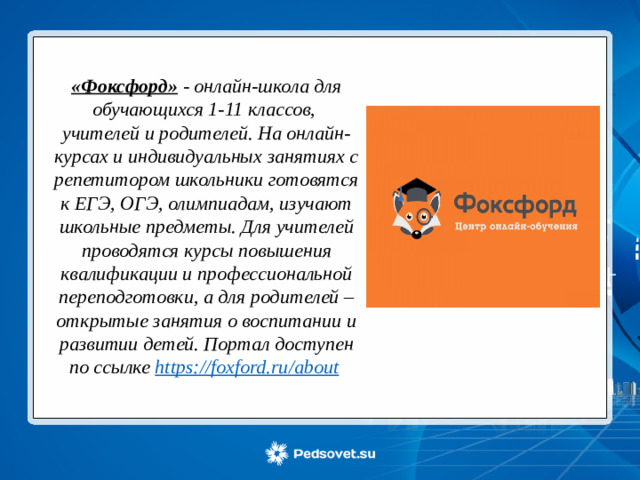 «Фоксфорд» - онлайн-школа для обучающихся 1-11 классов, учителей и родителей. На онлайн-курсах и индивидуальных занятиях с репетитором школьники готовятся к ЕГЭ, ОГЭ, олимпиадам, изучают школьные предметы. Для учителей проводятся курсы повышения квалификации и профессиональной переподготовки, а для родителей – открытые занятия о воспитании и развитии детей. Портал доступен по ссылке https://foxford.ru/about