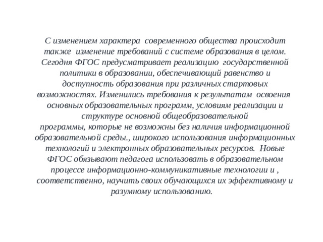 С изменением характера современного общества происходит также изменение требований с системе образования в целом. Сегодня ФГОС предусматривает реализацию государственной политики в образовании, обеспечивающий равенство и доступность образования при различных стартовых возможностях. Изменились требования к результатам освоения основных образовательных программ, условиям реализации и структуре основной общеобразовательной программы, которые не возможны без наличия информационной образовательной среды., широкого использования информационных технологий и электронных образовательных ресурсов. Новые ФГОС обязывают педагога использовать в образовательном процессе информационно-коммуникативные технологии и , соответственно, научить своих обучающихся их эффективному и разумному использованию.