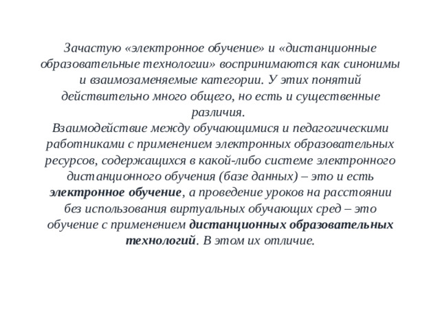 Зачастую «электронное обучение» и «дистанционные образовательные технологии» воспринимаются как синонимы и взаимозаменяемые категории. У этих понятий действительно много общего, но есть и существенные различия.  Взаимодействие между обучающимися и педагогическими работниками с применением электронных образовательных ресурсов, содержащихся в какой-либо системе электронного дистанционного обучения (базе данных) – это и есть электронное обучение , а проведение уроков на расстоянии без использования виртуальных обучающих сред – это обучение с применением дистанционных образовательных технологий . В этом их отличие.