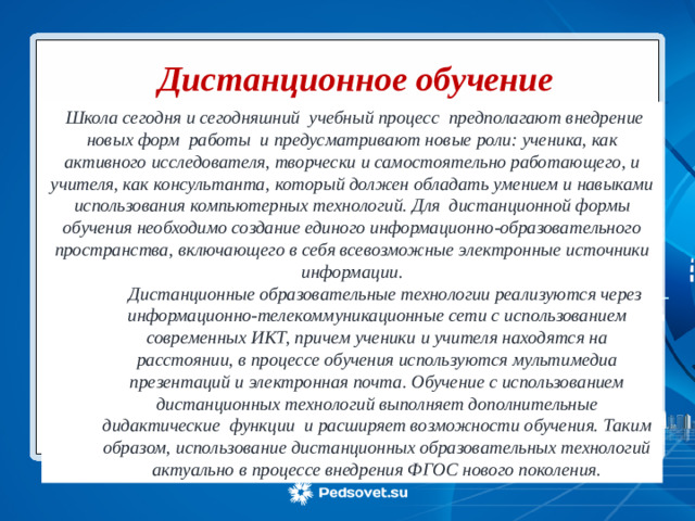 Дистанционное обучение  Школа сегодня и сегодняшний учебный процесс предполагают внедрение новых форм работы и предусматривают новые роли: ученика, как активного исследователя, творчески и самостоятельно работающего, и учителя, как консультанта, который должен обладать умением и навыками использования компьютерных технологий. Для дистанционной формы обучения необходимо создание единого информационно-образовательного пространства, включающего в себя всевозможные электронные источники информации.  Дистанционные образовательные технологии реализуются через информационно-телекоммуникационные сети с использованием современных ИКТ, причем ученики и учителя находятся на расстоянии, в процессе обучения используются мультимедиа презентаций и электронная почта. Обучение с использованием дистанционных технологий выполняет дополнительные дидактические функции и расширяет возможности обучения. Таким образом, использование дистанционных образовательных технологий актуально в процессе внедрения ФГОС нового поколения .