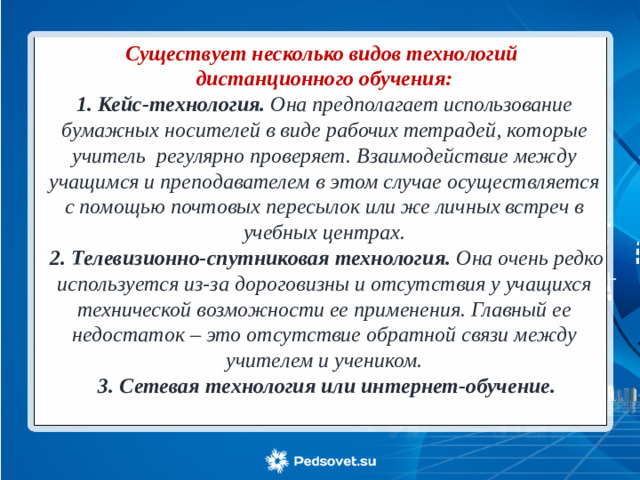 Существует несколько видов технологий дистанционного обучения:  1. Кейс-технология. Она предполагает использование бумажных носителей в виде рабочих тетрадей, которые учитель регулярно проверяет. Взаимодействие между учащимся и преподавателем в этом случае осуществляется с помощью почтовых пересылок или же личных встреч в учебных центрах.  2. Телевизионно-спутниковая технология. Она очень редко используется из-за дороговизны и отсутствия у учащихся технической возможности ее применения. Главный ее недостаток – это отсутствие обратной связи между учителем и учеником.  3. Сетевая технология или интернет-обучение.