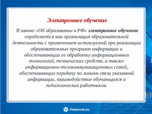 Электронное обучение     В законе «Об образовании в РФ» электронное обучение определяется как организация образовательной деятельности с применением используемой при реализации образовательных программ информации и обеспечивающих ее обработку информационных технологий, технических средств, а также информационно-телекоммуникационных сетей, обеспечивающих передачу по линиям связи указанной информации, взаимодействие обучающихся и педагогических работников.