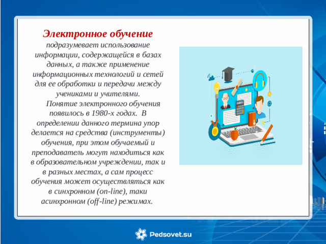 Электронное обучение  подразумевает использование информации, содержащейся в базах данных, а также применение информационных технологий и сетей для ее обработки и передачи между учениками и учителями.  Понятие электронного обучения появилось в 1980-х годах. В определении данного термина упор делается на средства (инструменты) обучения, при этом обучаемый и преподаватель могут находиться как в образовательном учреждении, так и в разных местах, а сам процесс обучения может осуществляться как в синхронном (on-line), таки асинхронном (off-line) режимах. 