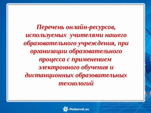 Перечень онлайн-ресурсов, используемых учителями нашего образовательного учреждения, при организации образовательного процесса с применением электронного обучения и дистанционных образовательных технологий