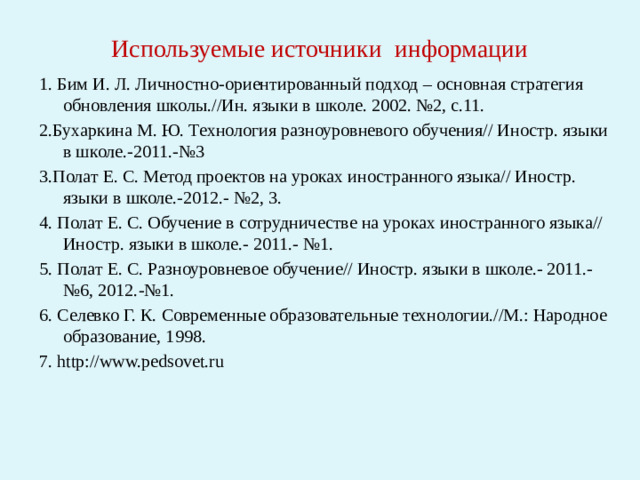 Используемые источники информации 1. Бим И. Л. Личностно-ориентированный подход – основная стратегия обновления школы.//Ин. языки в школе. 2002. №2, с.11. 2.Бухаркина М. Ю. Технология разноуровневого обучения// Иностр. языки в школе.-2011.-№3 3.Полат Е. С. Метод проектов на уроках иностранного языка// Иностр. языки в школе.-2012.- №2, 3. 4. Полат Е. С. Обучение в сотрудничестве на уроках иностранного языка// Иностр. языки в школе.- 2011.- №1. 5. Полат Е. С. Разноуровневое обучение// Иностр. языки в школе.- 2011.- №6, 2012.-№1. 6. Селевко Г. К. Современные образовательные технологии.//М.: Народное образование, 1998. 7. http://www.pedsovet.ru