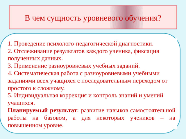 В чем сущность уровневого обучения? 1. Проведение психолого-педагогической диагностики. 2. Отслеживание результатов каждого ученика, фиксация полученных данных. 3. Применение разноуровневых учебных заданий. 4. Систематическая работа с разноуровневыми учебными заданиями всех учащихся с последовательным переходом от простого к сложному. 5. Индивидуальная коррекция и контроль знаний и умений учащихся. Планируемый результат : развитие навыков самостоятельной работы на базовом, а для некоторых учеников – на повышенном уровне.