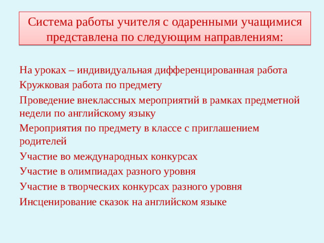 Система работы учителя с одаренными учащимися представлена по следующим направлениям: На уроках – индивидуальная дифференцированная работа Кружковая работа по предмету Проведение внеклассных мероприятий в рамках предметной недели по английскому языку Мероприятия по предмету в классе с приглашением родителей Участие во международных конкурсах Участие в олимпиадах разного уровня Участие в творческих конкурсах разного уровня Инсценирование сказок на английском языке