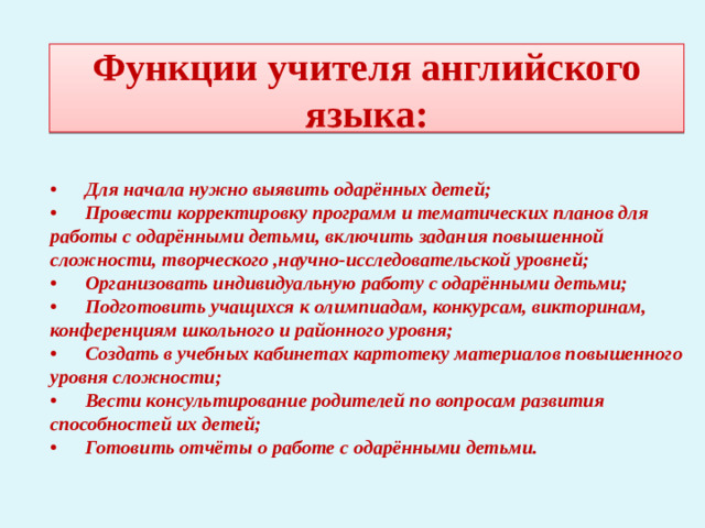 Функции учителя английского языка: •  Для начала нужно выявить одарённых детей; •  Провести корректировку программ и тематических планов для работы с одарёнными детьми, включить задания повышенной сложности, творческого ,научно-исследовательской уровней; •  Организовать индивидуальную работу с одарёнными детьми; •  Подготовить учащихся к олимпиадам, конкурсам, викторинам, конференциям школьного и районного уровня; •  Создать в учебных кабинетах картотеку материалов повышенного уровня сложности; •  Вести консультирование родителей по вопросам развития способностей их детей; •  Готовить отчёты о работе с одарёнными детьми.