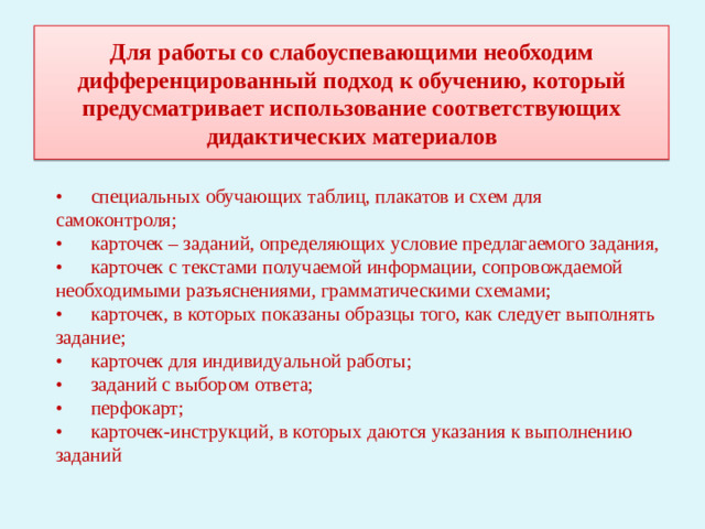 Для работы со слабоуспевающими необходим дифференцированный подход к обучению, который предусматривает использование соответствующих дидактических материалов •  специальных обучающих таблиц, плакатов и схем для самоконтроля; •  карточек – заданий, определяющих условие предлагаемого задания, •  карточек с текстами получаемой информации, сопровождаемой необходимыми разъяснениями, грамматическими схемами; •  карточек, в которых показаны образцы того, как следует выполнять задание; •  карточек для индивидуальной работы; •  заданий с выбором ответа; •  перфокарт; •  карточек-инструкций, в которых даются указания к выполнению заданий