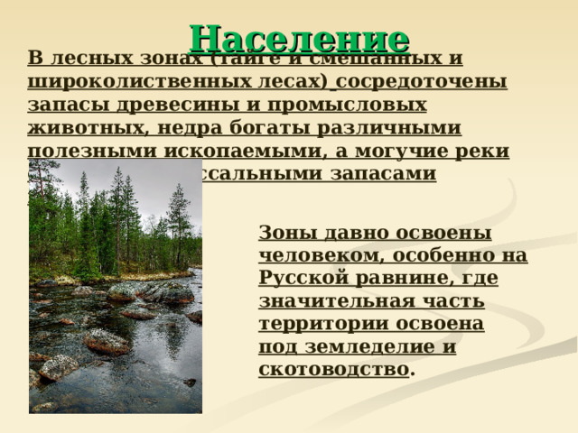 Население  В лесных зонах (тайге и смешанных и широколиственных лесах)  сосредоточены запасы древесины и промысловых животных, недра богаты различными полезными ископаемыми, а могучие реки обладают колоссальными запасами гидроэнергии.  Зоны давно освоены человеком, особенно на Русской равнине, где значительная часть территории освоена под земледелие и скотоводство .