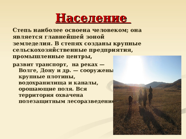 Население  Степь наиболее освоена человеком; она является главнейшей зоной земледелия. В степях созданы крупные сельскохозяйственные предприятия, промышленные центры, развит транспорт, на реках — Волге, Дону и др. — сооружены крупные плотины, водохранилища и каналы, орошающие поля. Вся территория охвачена полезащитным лесоразведением.