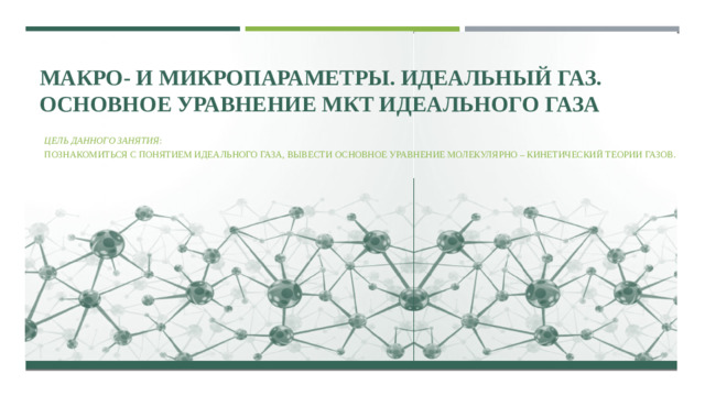 МАКРО- И МИКРОПАРАМЕТРЫ. ИДЕАЛЬНЫЙ ГАЗ. ОСНОВНОЕ УРАВНЕНИЕ МКТ ИДЕАЛЬНОГО ГАЗА Цель  данного занятия : познакомиться с понятием идеального газа, вывести основное уравнение молекулярно – кинетический теории газов.