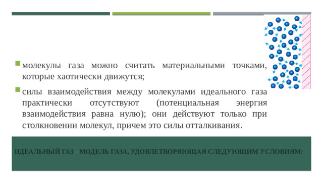 молекулы газа можно считать материальными точками, которые хаотически движутся; силы взаимодействия между молекулами идеального газа практически отсутствуют (потенциальная энергия взаимодействия равна нулю); они действуют только при столкновении молекул, причем это силы отталкивания .