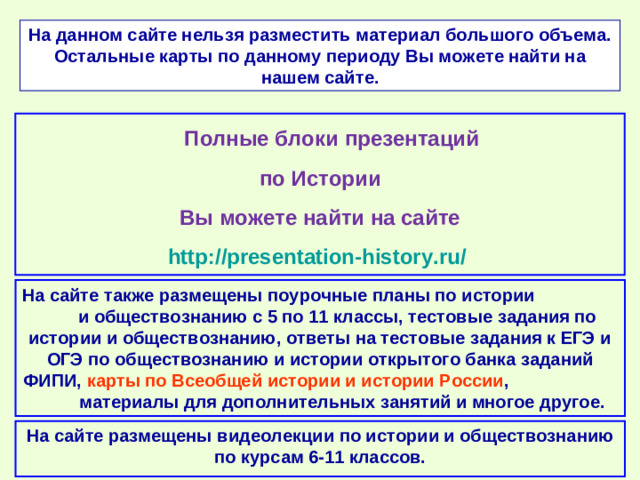 На данном сайте нельзя разместить материал большого объема. Остальные карты по данному периоду Вы можете найти на нашем сайте.  Полные блоки презентаций по Истории Вы можете найти на сайте http://presentation-history.ru/  На сайте также размещены  поурочные планы по истории и обществознанию с 5 по 11 классы, тестовые задания по истории и обществознанию, ответы на тестовые задания к ЕГЭ и ОГЭ по обществознанию  и истории открытого банка заданий ФИПИ, карты по Всеобщей истории и истории России , материалы для дополнительных занятий и многое другое. На сайте размещены  видеолекции по истории и обществознанию по курсам 6-11 классов.