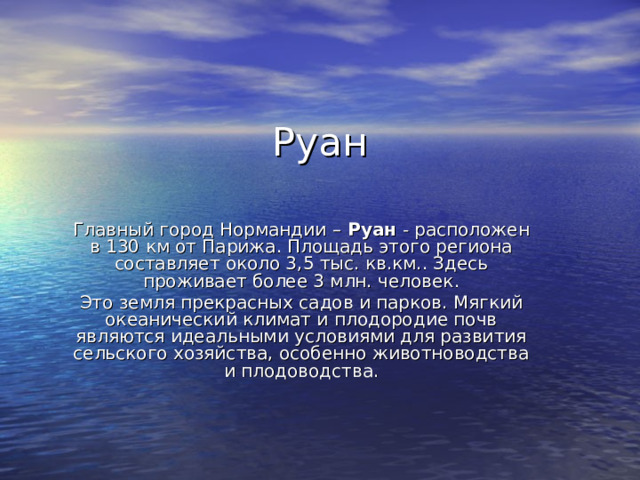 Руан Главный город Нормандии –  Руан  - расположен в 130 км от Парижа. Площадь этого региона составляет около 3,5 тыс. кв.км.. Здесь проживает более 3 млн. человек. Это земля прекрасных садов и парков. Мягкий океанический климат и плодородие почв являются идеальными условиями для развития сельского хозяйства, особенно животноводства и плодоводства.