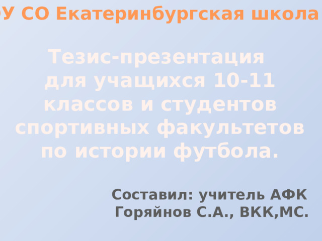 ГБОУ СО Екатеринбургская школа №1 Тезис-презентация для учащихся 10-11 классов и студентов спортивных факультетов по истории футбола. Составил: учитель АФК Горяйнов С.А., ВКК,МС.