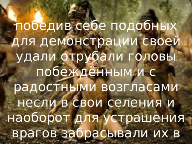 победив себе подобных для демонстрации своей удали отрубали головы побеждённым и с радостными возгласами несли в свои селения и наоборот для устрашения врагов забрасывали их в деревни врагов