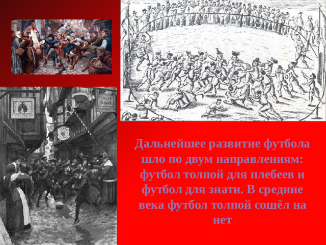 Дальнейшее развитие футбола шло по двум направлениям: футбол толпой для плебеев и футбол для знати. В средние века футбол толпой сошёл на нет