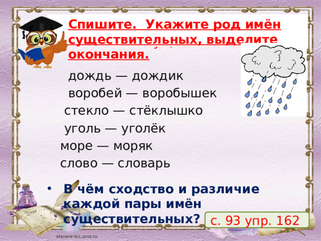 Проведём наблюдение над именами существительными! Укажите род имён существительных, выделите окончания. Спишите. Укажите род имён существительных, выделите окончания.  дождь — дождик                  воробей — воробышек         стекло — стёклышко  уголь — уголёк море — моряк         слово — словарь В чём сходство и различие каждой пары имён существительных? с. 93 упр. 162 5