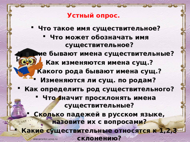 Устный опрос.   Что такое имя существительное? Что может обозначать имя существительное? Какие бывают имена существительные? Как изменяются имена сущ.? Какого рода бывают имена сущ.? Изменяются ли сущ. по родам?  Как определить род существительного? Что значит просклонять имена существительные? Сколько падежей в русском языке, назовите их с вопросами? Какие существительные относятся к 1,2,3 склонению?