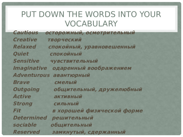 Put down the words into your vocabulary Cautious осторожный, осмотрительный Creative творческий Relaxed спокойный, уравновешенный Quiet спокойный Sensitive чувствительный Imaginative одаренный воображением Adventurous авантюрный Brave смелый Outgoing общительный, дружелюбный Active активный Strong сильный Fit в хорошей физической форме Determined решительный sociable общительный Reserved замкнутый, сдержанный