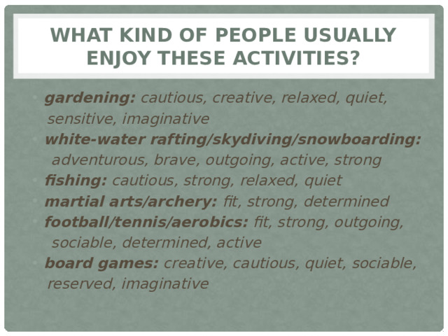 What kind of people usually enjoy these activities? gardening: cautious, creative, relaxed, quiet,  sensitive, imaginative white-water rafting/skydiving/snowboarding:  adventurous, brave, outgoing, active, strong fishing: cautious, strong, relaxed, quiet martial arts/archery: fit, strong, determined football/tennis/aerobics: fit, strong, outgoing,  sociable, determined, active board games: creative, cautious, quiet, sociable,  reserved, imaginative